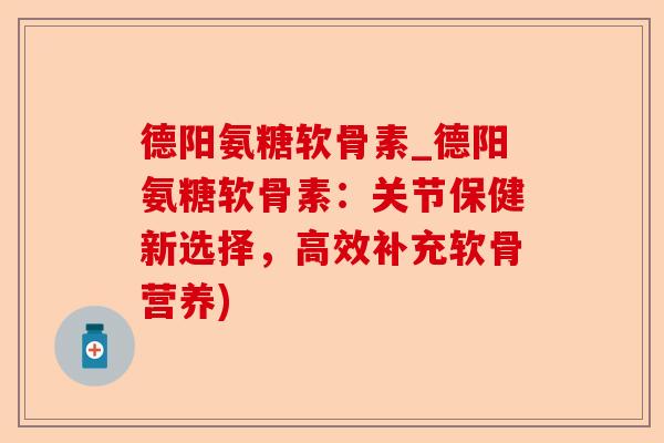 德阳氨糖软骨素_德阳氨糖软骨素：关节保健新选择，高效补充软骨营养)