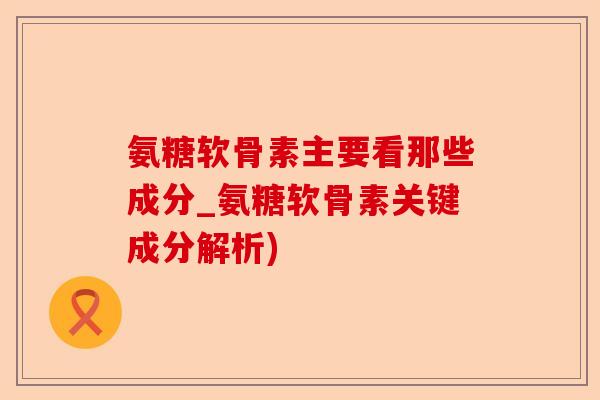 氨糖软骨素主要看那些成分_氨糖软骨素关键成分解析)