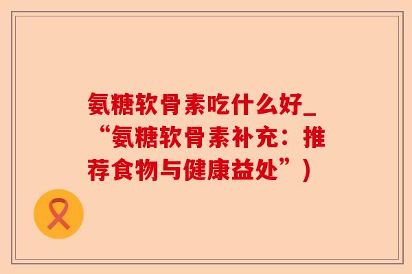 氨糖软骨素吃什么好_“氨糖软骨素补充：推荐食物与健康益处”)