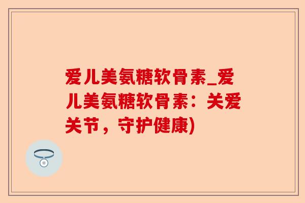 爱儿美氨糖软骨素_爱儿美氨糖软骨素：关爱关节，守护健康)