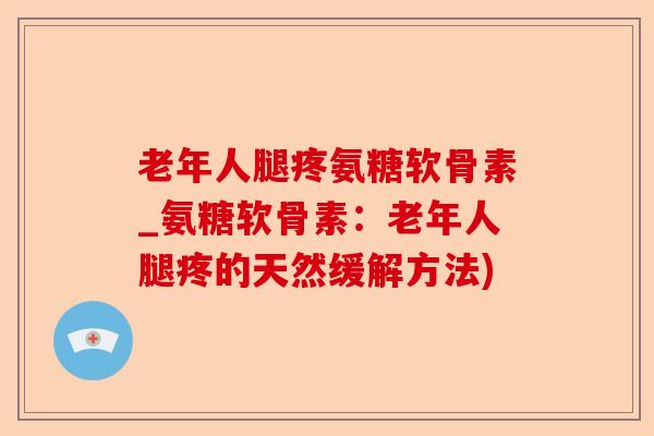 老年人腿疼氨糖软骨素_氨糖软骨素：老年人腿疼的天然缓解方法)
