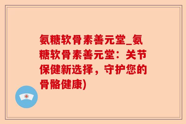 氨糖软骨素善元堂_氨糖软骨素善元堂：关节保健新选择，守护您的骨骼健康)
