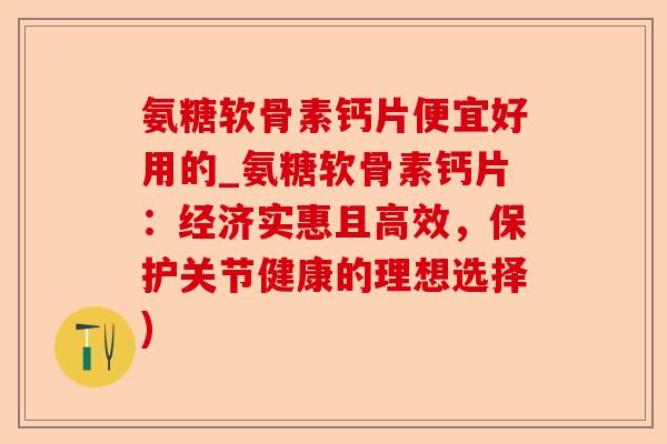 氨糖软骨素钙片便宜好用的_氨糖软骨素钙片：经济实惠且高效，保护关节健康的理想选择)