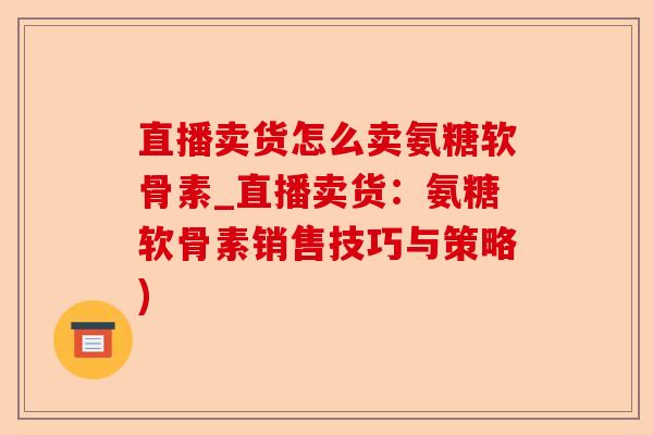 直播卖货怎么卖氨糖软骨素_直播卖货：氨糖软骨素销售技巧与策略)