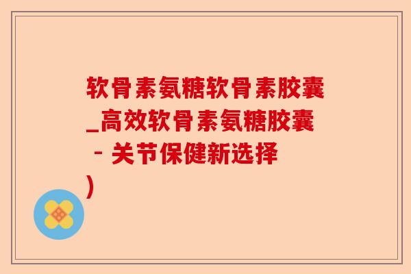 软骨素氨糖软骨素胶囊_高效软骨素氨糖胶囊 - 关节保健新选择)