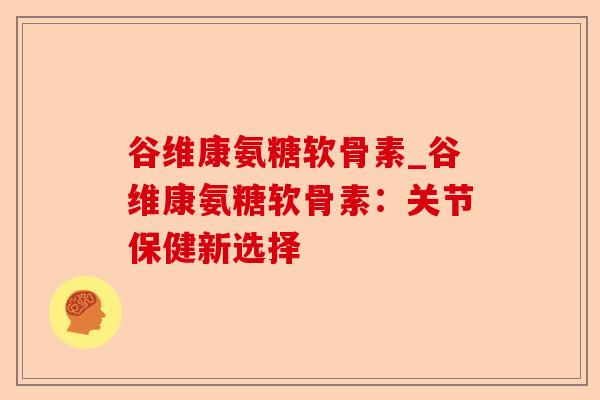 谷维康氨糖软骨素_谷维康氨糖软骨素：关节保健新选择