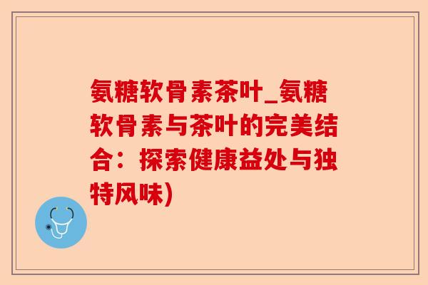 氨糖软骨素茶叶_氨糖软骨素与茶叶的完美结合：探索健康益处与独特风味)