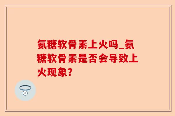 氨糖软骨素上火吗_氨糖软骨素是否会导致上火现象？