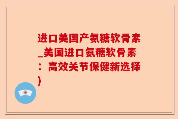 进口美国产氨糖软骨素_美国进口氨糖软骨素：高效关节保健新选择)