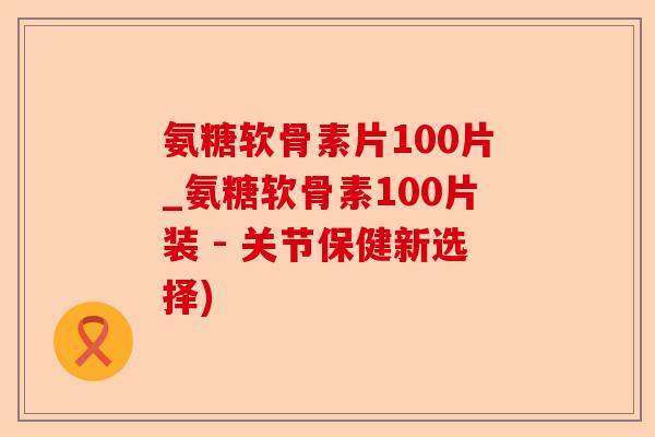 氨糖软骨素片100片_氨糖软骨素100片装 - 关节保健新选择)