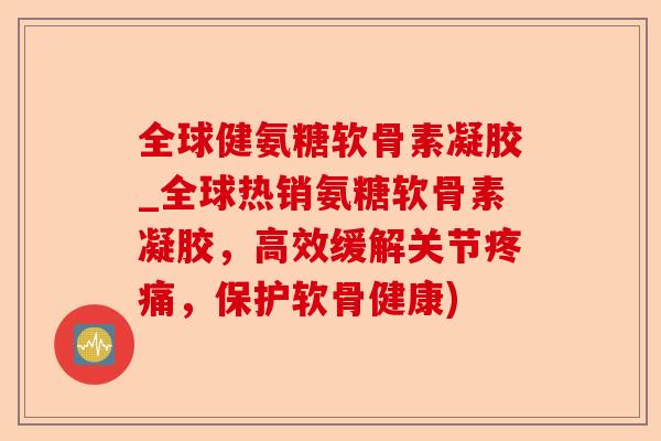 全球健氨糖软骨素凝胶_全球热销氨糖软骨素凝胶，高效缓解关节疼痛，保护软骨健康)