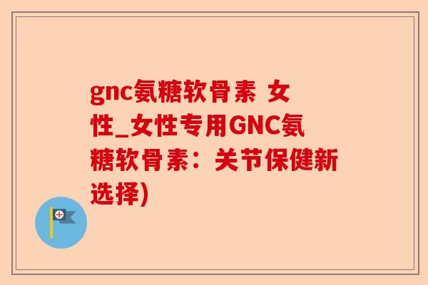 gnc氨糖软骨素 女性_女性专用GNC氨糖软骨素：关节保健新选择)