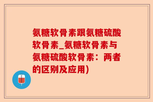氨糖软骨素跟氨糖硫酸软骨素_氨糖软骨素与氨糖硫酸软骨素：两者的区别及应用)