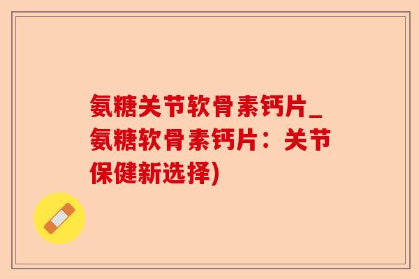 氨糖关节软骨素钙片_氨糖软骨素钙片：关节保健新选择)