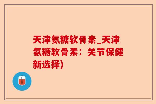 天津氨糖软骨素_天津氨糖软骨素：关节保健新选择)