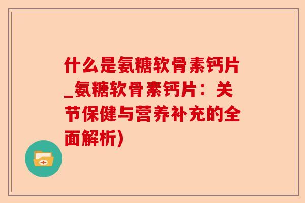 什么是氨糖软骨素钙片_氨糖软骨素钙片：关节保健与营养补充的全面解析)