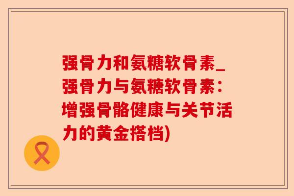 强骨力和氨糖软骨素_强骨力与氨糖软骨素：增强骨骼健康与关节活力的黄金搭档)