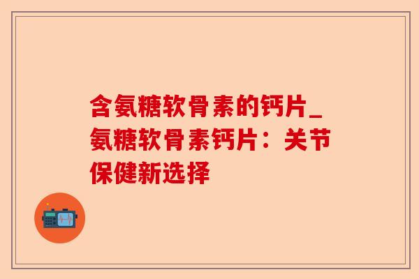 含氨糖软骨素的钙片_氨糖软骨素钙片：关节保健新选择