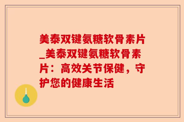 美泰双键氨糖软骨素片_美泰双键氨糖软骨素片：高效关节保健，守护您的健康生活