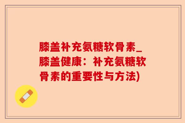 膝盖补充氨糖软骨素_膝盖健康：补充氨糖软骨素的重要性与方法)
