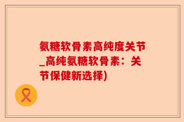 氨糖软骨素高纯度关节_高纯氨糖软骨素：关节保健新选择)