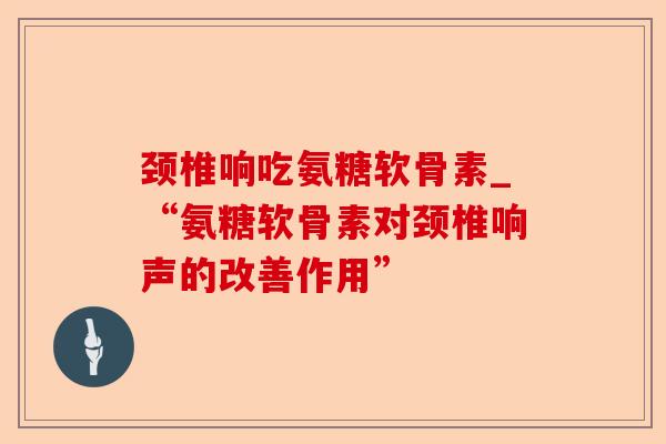 颈椎响吃氨糖软骨素_“氨糖软骨素对颈椎响声的改善作用” 颈椎响吃氨糖软骨素_“氨糖软骨素对颈椎响声的改善作用”