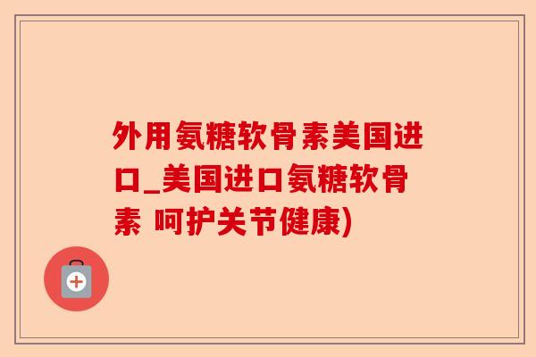 外用氨糖软骨素美国进口_美国进口氨糖软骨素 呵护关节健康)