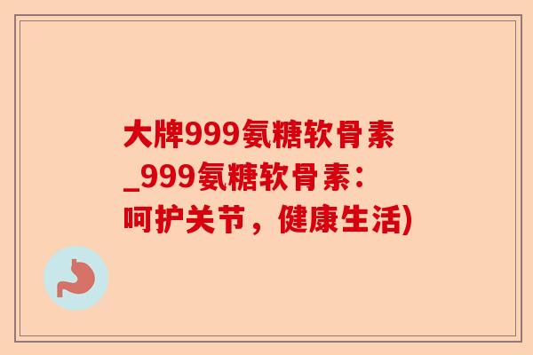 大牌999氨糖软骨素_999氨糖软骨素：呵护关节，健康生活)