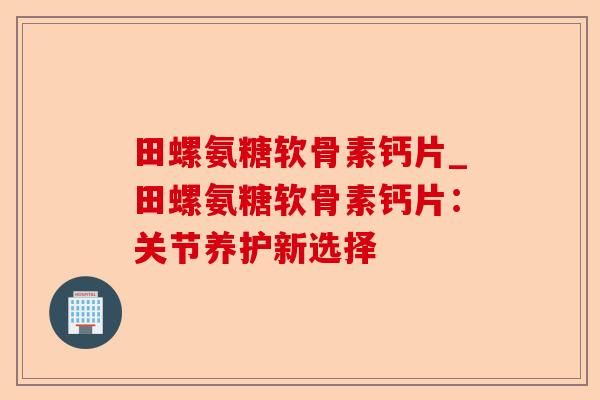 田螺氨糖软骨素钙片_田螺氨糖软骨素钙片：关节养护新选择