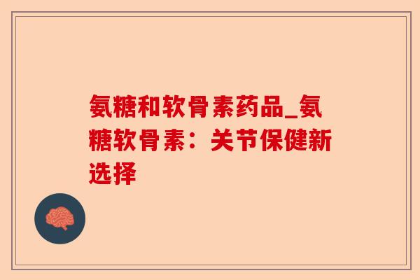 氨糖和软骨素药品_氨糖软骨素：关节保健新选择
