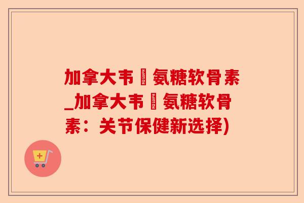 加拿大韦慱氨糖软骨素_加拿大韦慱氨糖软骨素：关节保健新选择)