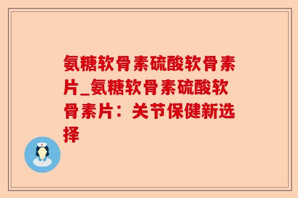 氨糖软骨素硫酸软骨素片_氨糖软骨素硫酸软骨素片：关节保健新选择