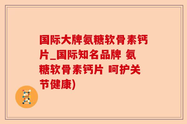国际大牌氨糖软骨素钙片_国际知名品牌 氨糖软骨素钙片 呵护关节健康)