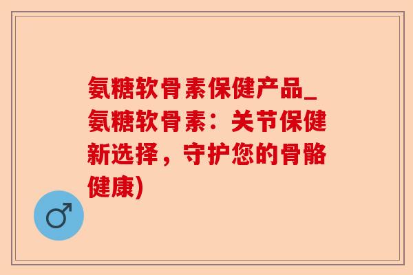 氨糖软骨素保健产品_氨糖软骨素：关节保健新选择，守护您的骨骼健康)