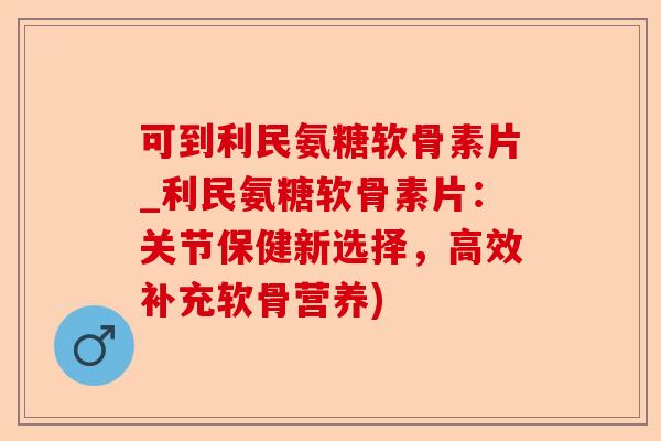 可到利民氨糖软骨素片_利民氨糖软骨素片：关节保健新选择，高效补充软骨营养)