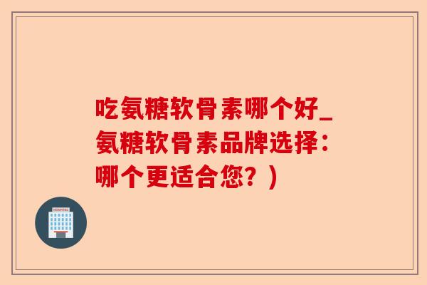 吃氨糖软骨素哪个好_氨糖软骨素品牌选择：哪个更适合您？)
