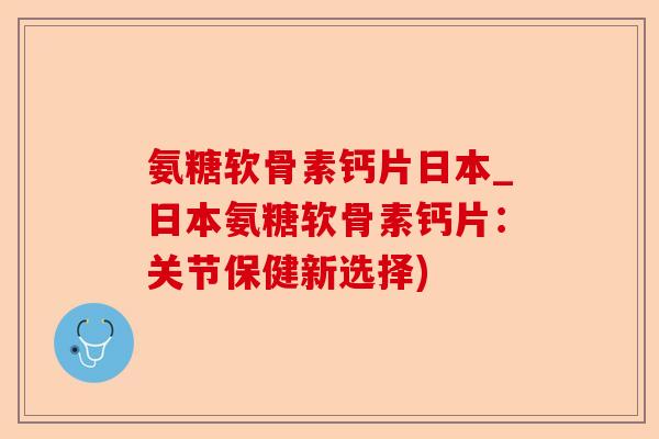 氨糖软骨素钙片日本_日本氨糖软骨素钙片：关节保健新选择)