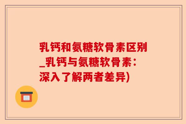乳钙和氨糖软骨素区别_乳钙与氨糖软骨素:深入了解两者差异) 乳钙和氨糖软骨素区别_乳钙与氨糖软骨素:深入了解两者差异)