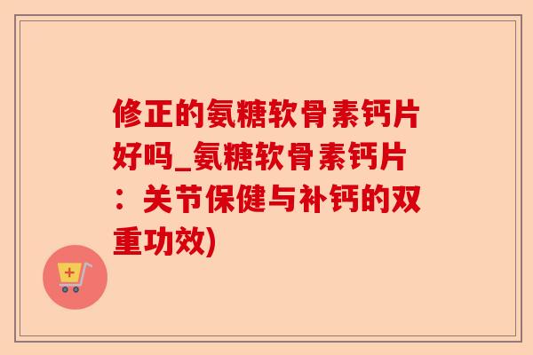 修正的氨糖软骨素钙片好吗_氨糖软骨素钙片：关节保健与补钙的双重功效)