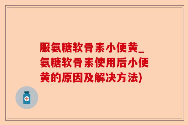 服氨糖软骨素小便黄_氨糖软骨素使用后小便黄的原因及解决方法)