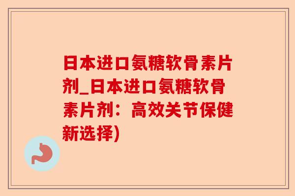 日本进口氨糖软骨素片剂_日本进口氨糖软骨素片剂：高效关节保健新选择)