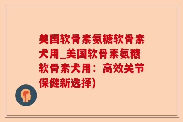 美国软骨素氨糖软骨素犬用_美国软骨素氨糖软骨素犬用：高效关节保健新选择)