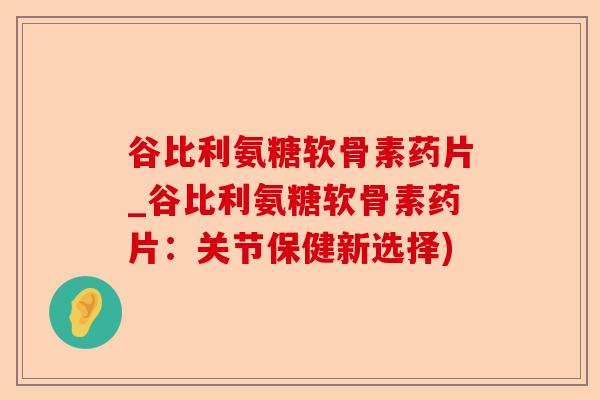 谷比利氨糖软骨素药片_谷比利氨糖软骨素药片：关节保健新选择)