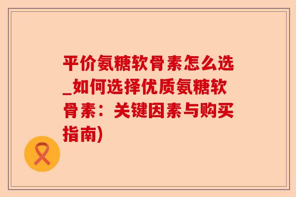 平价氨糖软骨素怎么选_如何选择优质氨糖软骨素：关键因素与购买指南)