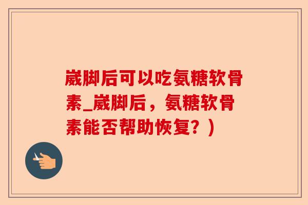 崴脚后可以吃氨糖软骨素_崴脚后，氨糖软骨素能否帮助恢复？)