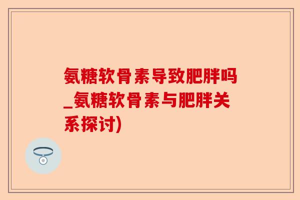氨糖软骨素导致肥胖吗_氨糖软骨素与肥胖关系探讨)