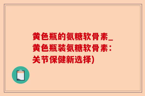 黄色瓶的氨糖软骨素_黄色瓶装氨糖软骨素:关节保健新选择) 黄色瓶的氨糖软骨素_黄色瓶装氨糖软骨素:关节保健新选择)
