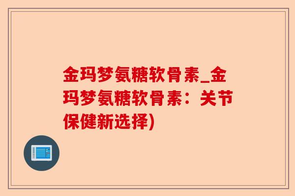 金玛梦氨糖软骨素_金玛梦氨糖软骨素：关节保健新选择)