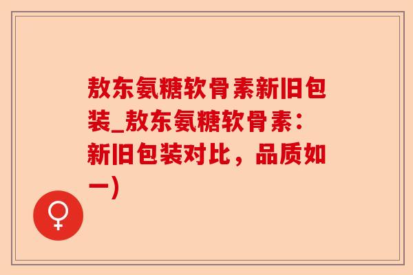 敖东氨糖软骨素新旧包装_敖东氨糖软骨素：新旧包装对比，品质如一)