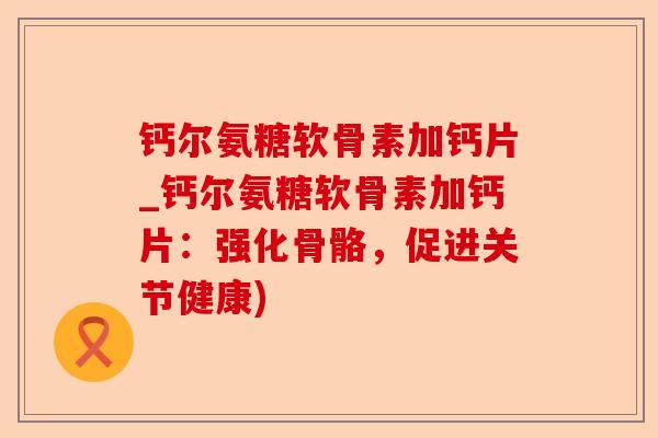 钙尔氨糖软骨素加钙片_钙尔氨糖软骨素加钙片：强化骨骼，促进关节健康)